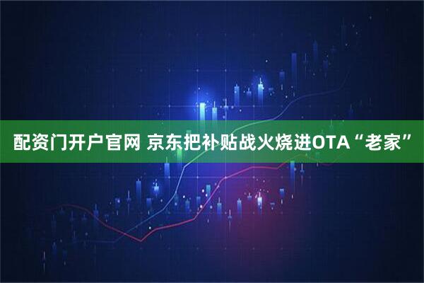 配资门开户官网 京东把补贴战火烧进OTA“老家”