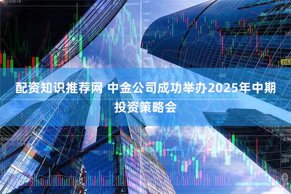 配资知识推荐网 中金公司成功举办2025年中期投资策略会