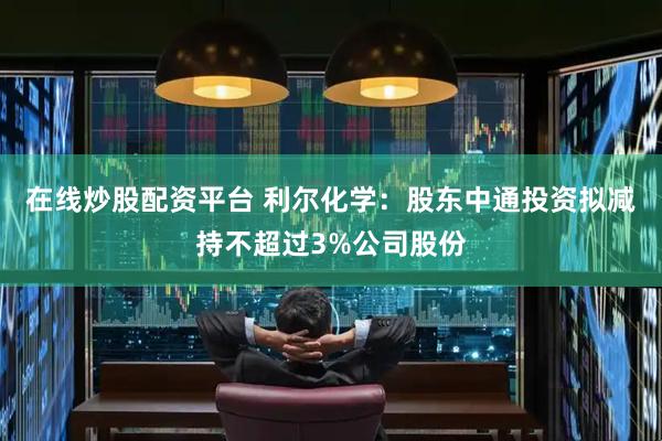 在线炒股配资平台 利尔化学：股东中通投资拟减持不超过3%公司股份