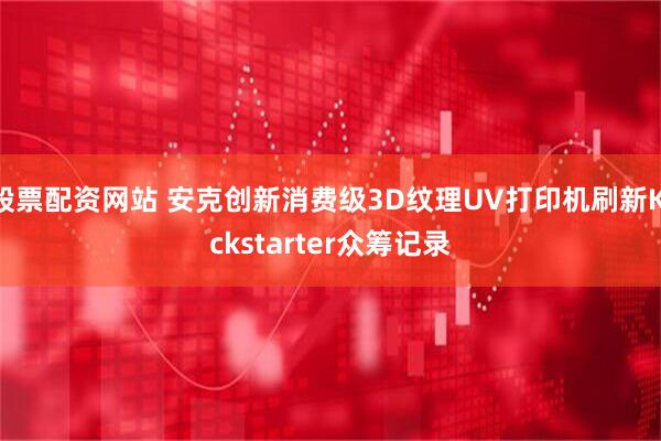 股票配资网站 安克创新消费级3D纹理UV打印机刷新Kickstarter众筹记录