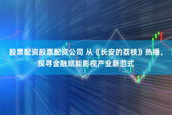 股票配资股票配资公司 从《长安的荔枝》热播，探寻金融赋能影视产业新范式
