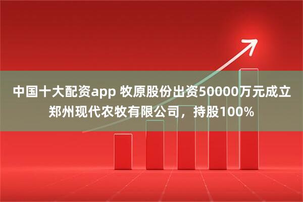 中国十大配资app 牧原股份出资50000万元成立郑州现代农牧有限公司，持股100%