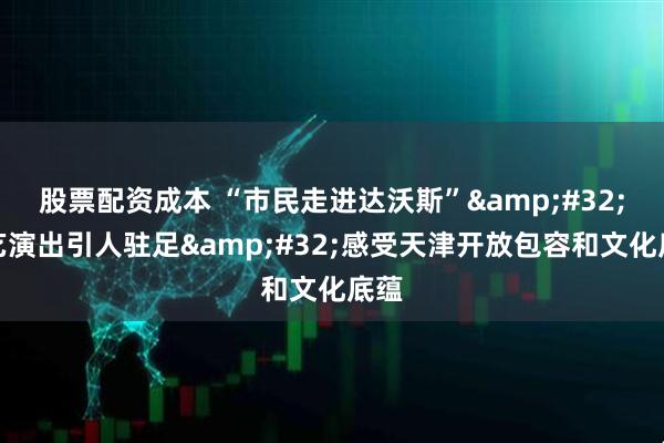 股票配资成本 “市民走进达沃斯” 文艺演出引人驻足 感受天津开放包容和文化底蕴
