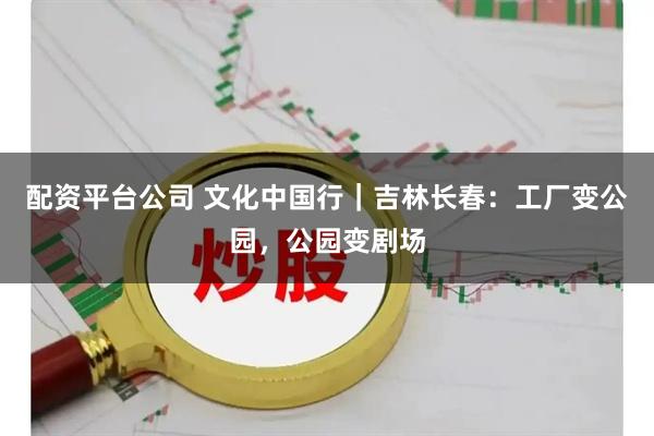 配资平台公司 文化中国行｜吉林长春：工厂变公园，公园变剧场
