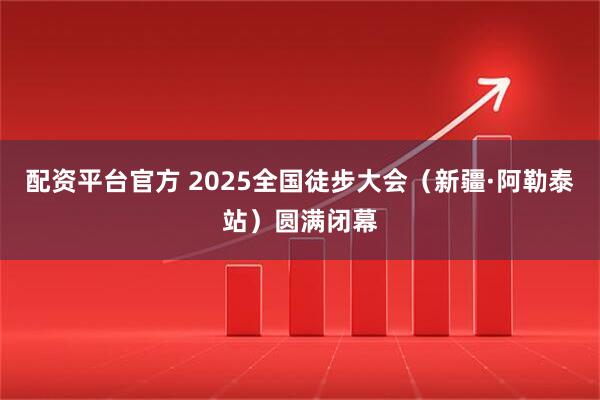 配资平台官方 2025全国徒步大会（新疆·阿勒泰站）圆满闭幕