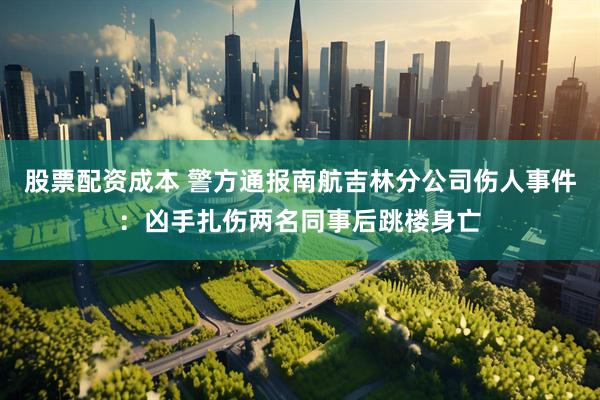 股票配资成本 警方通报南航吉林分公司伤人事件：凶手扎伤两名同事后跳楼身亡