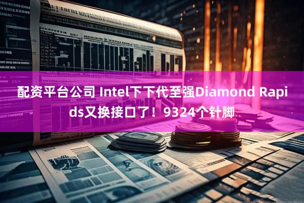 配资平台公司 Intel下下代至强Diamond Rapids又换接口了！9324个针脚
