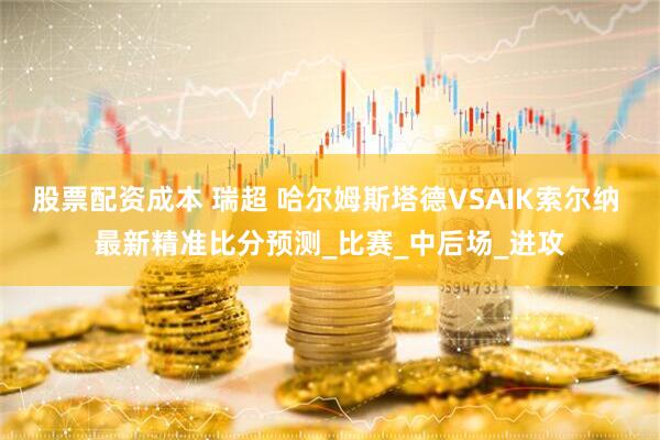 股票配资成本 瑞超 哈尔姆斯塔德VSAIK索尔纳 最新精准比分预测_比赛_中后场_进攻