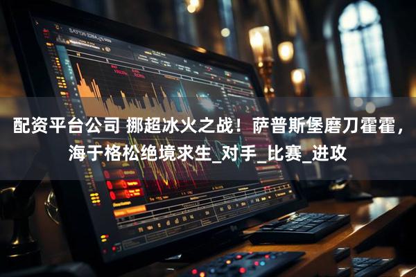 配资平台公司 挪超冰火之战！萨普斯堡磨刀霍霍，海于格松绝境求生_对手_比赛_进攻