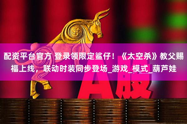 配资平台官方 登录领限定鲨仔！《太空杀》教父赐福上线，联动时装同步登场_游戏_模式_葫芦娃