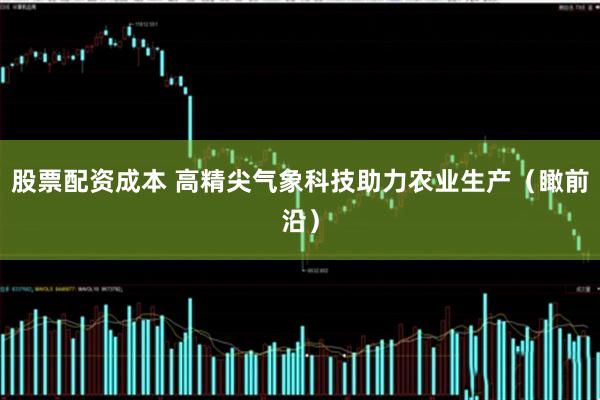 股票配资成本 高精尖气象科技助力农业生产（瞰前沿）