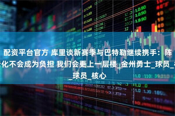 配资平台官方 库里谈新赛季与巴特勒继续携手：阵容老化不会成为负担 我们会更上一层楼_金州勇士_球员_核心