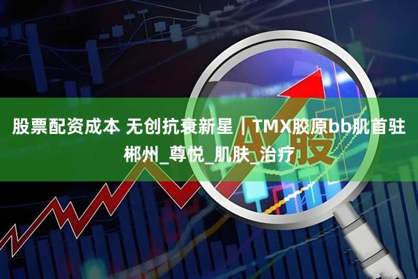 股票配资成本 无创抗衰新星｜TMX胶原bb肌首驻郴州_尊悦_肌肤_治疗