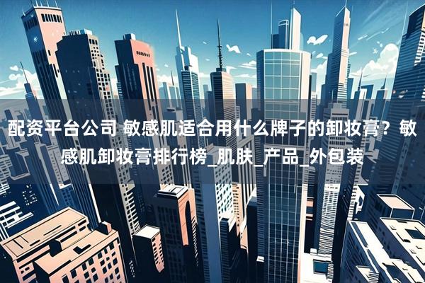 配资平台公司 敏感肌适合用什么牌子的卸妆膏？敏感肌卸妆膏排行榜_肌肤_产品_外包装