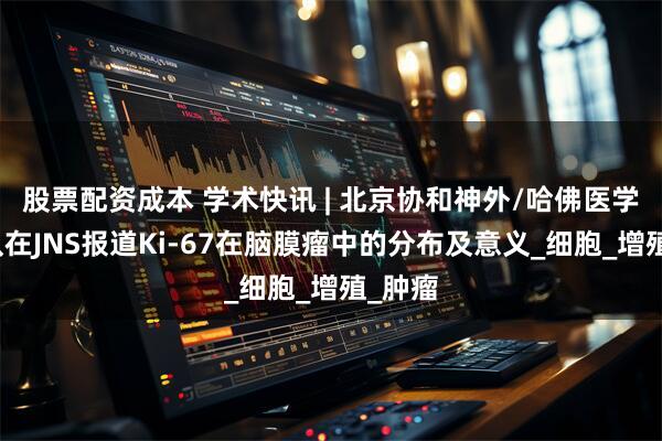 股票配资成本 学术快讯 | 北京协和神外/哈佛医学院团队在JNS报道Ki-67在脑膜瘤中的分布及意义_细胞_增殖_肿瘤