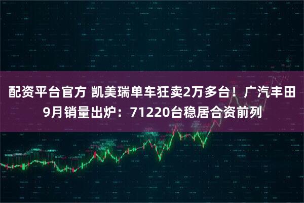 配资平台官方 凯美瑞单车狂卖2万多台！广汽丰田9月销量出炉：71220台稳居合资前列
