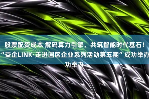股票配资成本 解码算力引擎，共筑智能时代基石！“益企LINK·走进园区企业系列活动第五期”成功举办