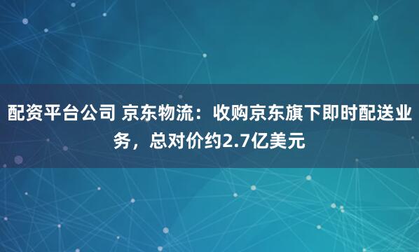 配资平台公司 京东物流：收购京东旗下即时配送业务，总对价约2.7亿美元