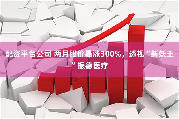 配资平台公司 两月股价暴涨300%，透视“新妖王”振德医疗