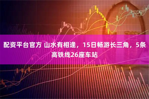 配资平台官方 山水有相逢，15日畅游长三角，5条高铁线26座车站