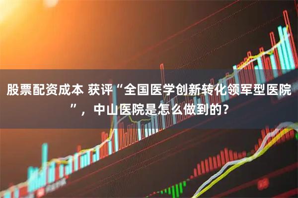 股票配资成本 获评“全国医学创新转化领军型医院”，中山医院是怎么做到的？