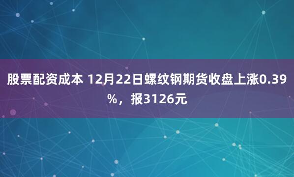股票配资成本 12月22日螺纹钢期货收盘上涨0.39%，报3126元