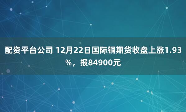 配资平台公司 12月22日国际铜期货收盘上涨1.93%，报84900元