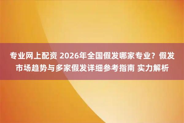 专业网上配资 2026年全国假发哪家专业？假发市场趋势与多家假发详细参考指南 实力解析