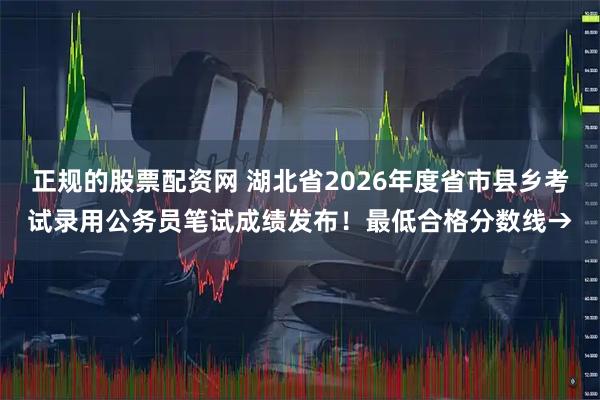 正规的股票配资网 湖北省2026年度省市县乡考试录用公务员笔试成绩发布！最低合格分数线→